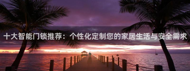 利记坊平台唯一官网：十大智能门锁推荐：个性化定制您的家居生活